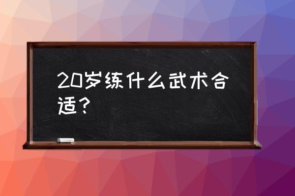 成年人练什么武术最好 20岁练什么武术合适? 成年人练什么武术最好 20岁练什么武术合适?