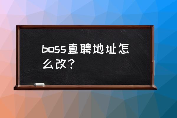 boss直聘招聘地区修改 boss直聘地址怎么改? boss直聘招聘地区修改 boss直聘地址怎么改?