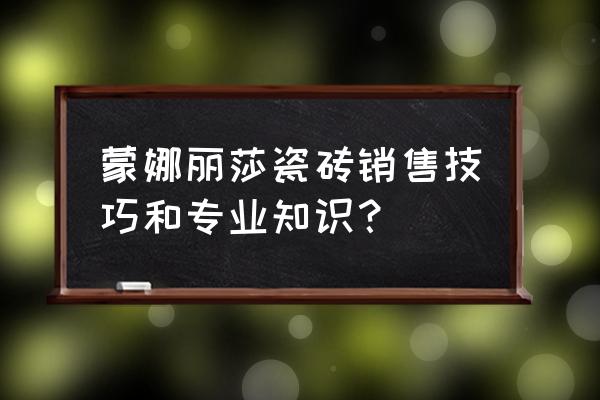 关于瓷砖一些专业知识 蒙娜丽莎瓷砖销售技巧和专业知识? 关于瓷砖一些专业知识 蒙娜丽莎瓷砖销售技巧和专业知识?