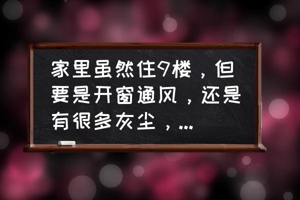 高层怎样通风又不进灰尘 家里虽然住9楼,但要是开窗通风,还是有很多灰尘,搞的我经常要打扫,有什么能使我家干净呢? 高层怎样通风又不进灰尘 家里虽然住9楼,但要是开窗通风,还是有很多灰尘,搞的我经常要打扫,有什么能使我家干净呢?